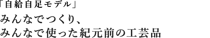 自給自足モデル みんなでつくり、みんなで使った紀元前の工芸品