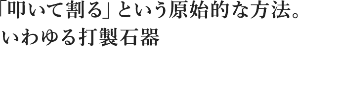  「叩いて割る」という原始的な方法。 いわゆる打製石器