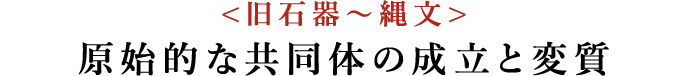 <旧石器〜縄文>原始的な共同体の成立と変質
