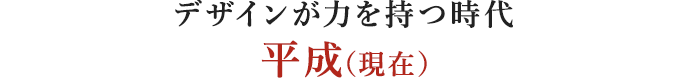 デザインが力を持つ時代 平成（現在）