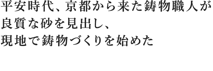 平安時代、京都から来た鋳物職人が良質な砂を見出し、現地で鋳物づくりを始めた