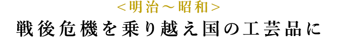 <明治〜昭和> 戦後危機を乗り越え国の工芸品に
